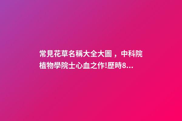 常見花草名稱大全大圖，中科院植物學院士心血之作!歷時80年整理最全面的花卉介紹-第1張-觀點-玄機派